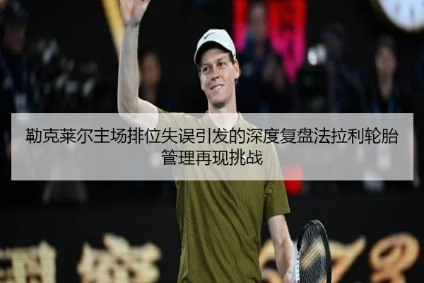 勒克莱尔主场排位失误引发的深度复盘法拉利轮胎管理再现挑战