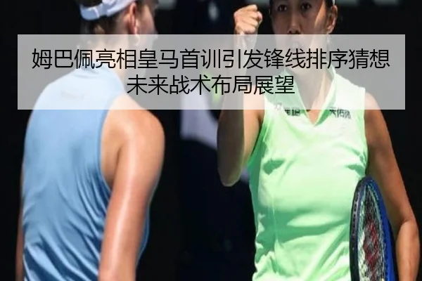 姆巴佩亮相皇马首训引发锋线排序猜想未来战术布局展望